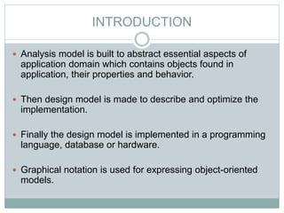INTRODUCTION
 Analysis model is built to abstract essential aspects of
application domain which contains objects found in
application, their properties and behavior.
 Then design model is made to describe and optimize the
implementation.
 Finally the design model is implemented in a programming
language, database or hardware.
 Graphical notation is used for expressing object-oriented
models.
 