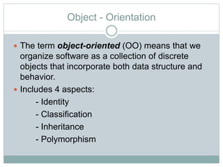 Object - Orientation
 The term object-oriented (OO) means that we
organize software as a collection of discrete
objects that incorporate both data structure and
behavior.
 Includes 4 aspects:
- Identity
- Classification
- Inheritance
- Polymorphism
 