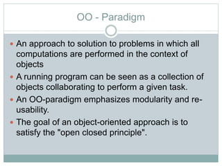 OO - Paradigm
 An approach to solution to problems in which all
computations are performed in the context of
objects
 A running program can be seen as a collection of
objects collaborating to perform a given task.
 An OO-paradigm emphasizes modularity and re-
usability.
 The goal of an object-oriented approach is to
satisfy the "open closed principle".
 