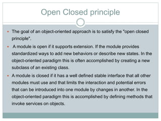 Open Closed principle
 The goal of an object-oriented approach is to satisfy the "open closed
principle".
 A module is open if it supports extension. If the module provides
standardized ways to add new behaviors or describe new states. In the
object-oriented paradigm this is often accomplished by creating a new
subclass of an existing class.
 A module is closed if it has a well defined stable interface that all other
modules must use and that limits the interaction and potential errors
that can be introduced into one module by changes in another. In the
object-oriented paradigm this is accomplished by defining methods that
invoke services on objects.
 