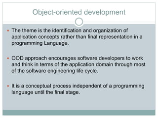 Object-oriented development
 The theme is the identification and organization of
application concepts rather than final representation in a
programming Language.
 OOD approach encourages software developers to work
and think in terms of the application domain through most
of the software engineering life cycle.
 It is a conceptual process independent of a programming
language until the final stage.
 