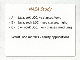 NASA Study
●   A - Java. 50K LOC, 46 classes, lowq
●   B - Java, 300k LOC, 1,000 classes, highq
●   C - C++, 500K LOC, 1,617 classes, mediumq


    Result: Bad metrics = faulty applications
 