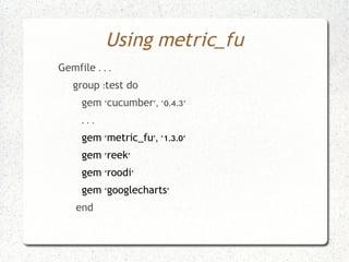 Using metric_fu
Gemfile . . .
   group :test do
     gem 'cucumber', '0.4.3'
     ...
     gem 'metric_fu', '1.3.0'
     gem 'reek'
     gem 'roodi'
     gem 'googlecharts'
    end
 
