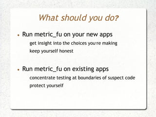 What should you do?
●   Run metric_fu on your new apps
      get insight into the choices you're making
      keep yourself honest


●   Run metric_fu on existing apps
      concentrate testing at boundaries of suspect code
      protect yourself
 