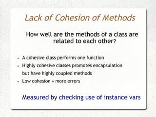 Lack of Cohesion of Methods
     How well are the methods of a class are
              related to each other?

●   A cohesive class performs one function
●   Highly cohesive classes promotes encapsulation
    but have highly coupled methods
●   Low cohesion = more errors


    Measured by checking use of instance vars
 