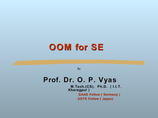 OOM for SE

          By



Prof. Dr. O. P. Vyas
       M.Tech.(CS), Ph.D. ( I.I.T.
      Kharagpur )
          DAAD Fellow ( Germany )
          AOTS Fellow ( Japan)
 