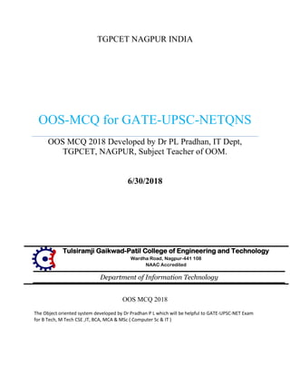 TGPCET NAGPUR INDIA
OOS-MCQ for GATE-UPSC-NETQNS
OOS MCQ 2018 Developed by Dr PL Pradhan, IT Dept,
TGPCET, NAGPUR, Subject Teacher of OOM.
6/30/2018
Tulsiramji Gaikwad-Patil College of Engineering and Technology
Wardha Road, Nagpur-441 108
NAAC Accredited
Department of Information Technology
OOS MCQ 2018
The Object oriented system developed by Dr Pradhan P L which will be helpful to GATE-UPSC-NET Exam
for B Tech, M Tech CSE ,IT, BCA, MCA & MSc ( Computer Sc & IT )
 