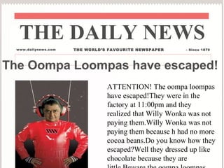 The Oompa Loompas have escaped!
THE DAILY NEWS
www.dailynews.com THE WORLD’S FAVOURITE NEWSPAPER - Since 1879
ATTENTION! The oompa loompas
have escaped!They were in the
factory at 11:00pm and they
realized that Willy Wonka was not
paying them.Willy Wonka was not
paying them because h had no more
cocoa beans.Do you know how they
escaped?Well they dressed up like
chocolate because they are
 