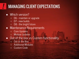 MANAGING CLIENT EXPECTATIONS
● Which version?
○ D6 - maintain or upgrade
○ D7 - new builds
○ D8 - the bright future
● Maintenance Requirements
○ Core Updates
○ Module Updates
● Out of the box vs Custom functionality
○ Out of the Box
○ Additional Modules
○ Custom Code
 
