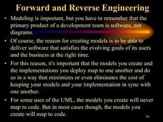 15
Forward and Reverse Engineering
• Modeling is important, but you have to remember that the
primary product of a development team is software, not
diagrams.
• Of course, the reason for creating models is to be able to
deliver software that satisfies the evolving goals of its users
and the business at the right time.
• For this reason, it's important that the models you create and
the implementations you deploy map to one another and do
so in a way that minimizes or even eliminates the cost of
keeping your models and your implementation in sync with
one another.
• For some uses of the UML, the models you create will never
map to code. But in most cases though, the models you
create will map to code.
 