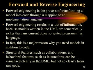 16
Forward and Reverse Engineering
• Forward engineering is the process of transforming a
model into code through a mapping to an
implementation language.
• Forward engineering results in a loss of information,
because models written in the UML are semantically
richer than any current object-oriented programming
language.
• In fact, this is a major reason why you need models in
addition to code.
• Structural features, such as collaborations, and
behavioral features, such as interactions, can be
visualized clearly in the UML, but not so clearly from
raw code.
 