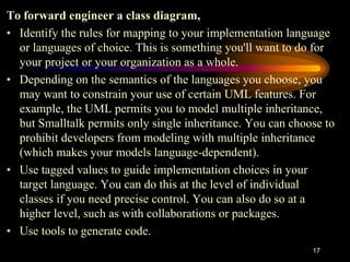 17
To forward engineer a class diagram,
• Identify the rules for mapping to your implementation language
or languages of choice. This is something you'll want to do for
your project or your organization as a whole.
• Depending on the semantics of the languages you choose, you
may want to constrain your use of certain UML features. For
example, the UML permits you to model multiple inheritance,
but Smalltalk permits only single inheritance. You can choose to
prohibit developers from modeling with multiple inheritance
(which makes your models language-dependent).
• Use tagged values to guide implementation choices in your
target language. You can do this at the level of individual
classes if you need precise control. You can also do so at a
higher level, such as with collaborations or packages.
• Use tools to generate code.
 