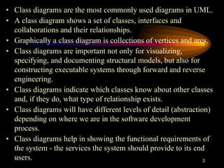 2
• Class diagrams are the most commonly used diagrams in UML.
• A class diagram shows a set of classes, interfaces and
collaborations and their relationships.
• Graphically a class diagram is collections of vertices and arcs.
• Class diagrams are important not only for visualizing,
specifying, and documenting structural models, but also for
constructing executable systems through forward and reverse
engineering.
• Class diagrams indicate which classes know about other classes
and, if they do, what type of relationship exists.
• Class diagrams will have different levels of detail (abstraction)
depending on where we are in the software development
process.
• Class diagrams help in showing the functional requirements of
the system - the services the system should provide to its end
users.
 