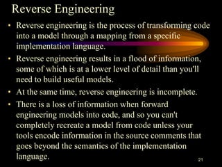 Reverse Engineering
• Reverse engineering is the process of transforming code
into a model through a mapping from a specific
implementation language.
• Reverse engineering results in a flood of information,
some of which is at a lower level of detail than you'll
need to build useful models.
• At the same time, reverse engineering is incomplete.
• There is a loss of information when forward
engineering models into code, and so you can't
completely recreate a model from code unless your
tools encode information in the source comments that
goes beyond the semantics of the implementation
language. 21
 