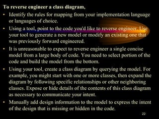 22
To reverse engineer a class diagram,
• Identify the rules for mapping from your implementation language
or languages of choice.
• Using a tool, point to the code you'd like to reverse engineer. Use
your tool to generate a new model or modify an existing one that
was previously forward engineered.
• It is unreasonable to expect to reverse engineer a single concise
model from a large body of code. You need to select portion of the
code and build the model from the bottom.
• Using your tool, create a class diagram by querying the model. For
example, you might start with one or more classes, then expand the
diagram by following specific relationships or other neighboring
classes. Expose or hide details of the contents of this class diagram
as necessary to communicate your intent.
• Manually add design information to the model to express the intent
of the design that is missing or hidden in the code.
 