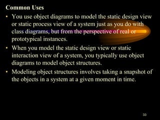 Common Uses
• You use object diagrams to model the static design view
or static process view of a system just as you do with
class diagrams, but from the perspective of real or
prototypical instances.
• When you model the static design view or static
interaction view of a system, you typically use object
diagrams to model object structures.
• Modeling object structures involves taking a snapshot of
the objects in a system at a given moment in time.
33
 