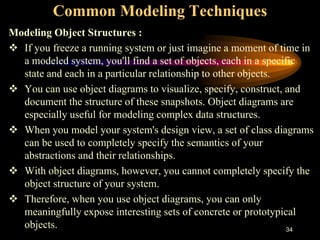 34
Common Modeling Techniques
Modeling Object Structures :
 If you freeze a running system or just imagine a moment of time in
a modeled system, you'll find a set of objects, each in a specific
state and each in a particular relationship to other objects.
 You can use object diagrams to visualize, specify, construct, and
document the structure of these snapshots. Object diagrams are
especially useful for modeling complex data structures.
 When you model your system's design view, a set of class diagrams
can be used to completely specify the semantics of your
abstractions and their relationships.
 With object diagrams, however, you cannot completely specify the
object structure of your system.
 Therefore, when you use object diagrams, you can only
meaningfully expose interesting sets of concrete or prototypical
objects.
 