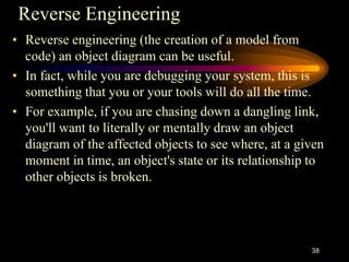 Reverse Engineering
• Reverse engineering (the creation of a model from
code) an object diagram can be useful.
• In fact, while you are debugging your system, this is
something that you or your tools will do all the time.
• For example, if you are chasing down a dangling link,
you'll want to literally or mentally draw an object
diagram of the affected objects to see where, at a given
moment in time, an object's state or its relationship to
other objects is broken.
38
 