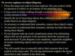 39
To reverse engineer an object diagram,
• Chose the target you want to reverse engineer. Set your context inside
an operation or relative to an instance of one particular class.
• Using a tool or simply walking through a scenario, stop execution at a
certain moment in time.
• Identify the set of interesting objects that collaborate in that context and
render them in an object diagram.
• As necessary to understand their semantics, expose these object's states.
• As necessary to understand their semantics, identify the links that exist
among these objects.
• If your diagram ends up overly complicated, prune it by eliminating
objects that are not germane to the questions about the scenario you
need answered. If your diagram is too simplistic, expand the neighbors
of certain interesting objects and expose each object's state more
deeply.
• You will usually have to manually add or label structure that is not
explicit in the target code. The missing information supplies the design
intent that is only implicit in the final code.
 
