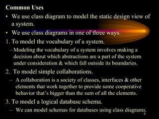 Common Uses
• We use class diagram to model the static design view of
a system.
• We use class diagrams in one of three ways.
1. To model the vocabulary of a system.
– Modeling the vocabulary of a system involves making a
decision about which abstractions are a part of the system
under consideration & which fall outside its boundaries.
2. To model simple collaborations.
– A collaboration is a society of classes, interfaces & other
elements that work together to provide some cooperative
behavior that’s bigger than the sum of all the elements.
3. To model a logical database schema.
– We can model schemas for databases using class diagrams.
5
 