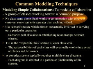 6
Common Modeling Techniques
Modeling Simple Collaborations: To model a collaboration
- A group of classes working toward a common purpose.
• No class stand alone. Each works in collaboration with others to
carry out some semantics greater than each individual.
• Use scenarios to see which classes are actually involved in carrying
out a particular operation.
– Scenarios will also aide in establishing relationships between
classes.
• Fill in the ‘responsibilities’ section of each class icon.
– The responsibilities of each class will eventually evolve into actual
attributes and behaviors.
• A complex system typically requires multiple class diagrams.
– Each diagram is devoted to a particular functionality of the
system.
 