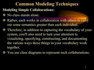7
Common Modeling Techniques
Modeling Simple Collaborations:
 No class stands alone.
 Rather, each works in collaboration with others to carry
out some semantics greater than each individual.
 Therefore, in addition to capturing the vocabulary of your
system, you'll also need to turn your attention to
visualizing, specifying, constructing, and documenting
the various ways these things in your vocabulary work
together.
 You use class diagrams to represent such collaborations.
 