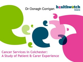 Cancer Services in Colchester:
A Study of Patient & Carer Experience
Dr Oonagh Corrigan
 