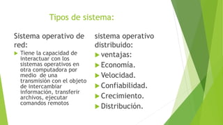 Tipos de sistema:
Sistema operativo de
red:
 Tiene la capacidad de
interactuar con los
sistemas operativos en
otra computadora por
medio de una
transmisión con el objeto
de intercambiar
información, transferir
archivos, ejecutar
comandos remotos
sistema operativo
distribuido:
 ventajas:
 Economía.
 Velocidad.
 Confiabilidad.
 Crecimiento.
 Distribución.
 
