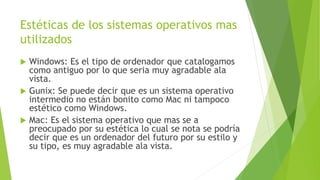 Estéticas de los sistemas operativos mas
utilizados
 Windows: Es el tipo de ordenador que catalogamos
como antiguo por lo que seria muy agradable ala
vista.
 Gunix: Se puede decir que es un sistema operativo
intermedio no están bonito como Mac ni tampoco
estético como Windows.
 Mac: Es el sistema operativo que mas se a
preocupado por su estética lo cual se nota se podría
decir que es un ordenador del futuro por su estilo y
su tipo, es muy agradable ala vista.
 