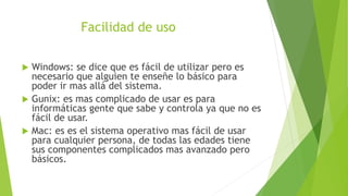 Facilidad de uso
 Windows: se dice que es fácil de utilizar pero es
necesario que alguien te enseñe lo básico para
poder ir mas allá del sistema.
 Gunix: es mas complicado de usar es para
informáticas gente que sabe y controla ya que no es
fácil de usar.
 Mac: es es el sistema operativo mas fácil de usar
para cualquier persona, de todas las edades tiene
sus componentes complicados mas avanzado pero
básicos.
 