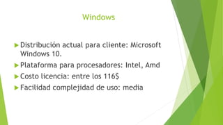Windows
 Distribución actual para cliente: Microsoft
Windows 10.
 Plataforma para procesadores: Intel, Amd
 Costo licencia: entre los 116$
 Facilidad complejidad de uso: media
 