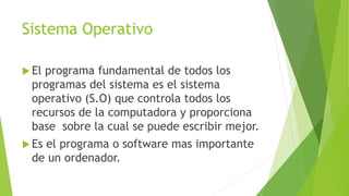 Sistema Operativo
 El programa fundamental de todos los
programas del sistema es el sistema
operativo (S.O) que controla todos los
recursos de la computadora y proporciona
base sobre la cual se puede escribir mejor.
 Es el programa o software mas importante
de un ordenador.
 