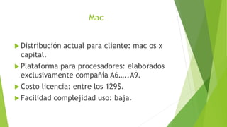 Mac
 Distribución actual para cliente: mac os x
capital.
 Plataforma para procesadores: elaborados
exclusivamente compañía A6…..A9.
 Costo licencia: entre los 129$.
 Facilidad complejidad uso: baja.
 