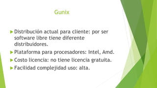 Gunix
 Distribución actual para cliente: por ser
software libre tiene diferente
distribuidores.
 Plataforma para procesadores: Intel, Amd.
 Costo licencia: no tiene licencia gratuita.
 Facilidad complejidad uso: alta.
 