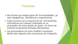 Funciones
 Nos brinda una amplia gama de funcionalidades, ya
sean tipográficas, idiomáticas u organizativas.
 Como ocurren con la mayoría de las herramientas
informáticas los trabajos realizados en un
procesador de texto puede ser guaro en forma de
archivos usualmente llamados documentos.
 Los procesadores de texto también incorporan
desde hace algunos años correctores de ortografía.
 