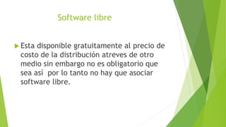 Software libre
 Esta disponible gratuitamente al precio de
costo de la distribución atreves de otro
medio sin embargo no es obligatorio que
sea así por lo tanto no hay que asociar
software libre.
 