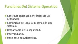 Funciones Del Sistema Operativo
 Controlar todos los periféricos de un
ordenador.
 Comunidad de toda la información del
sistema.
 Responsable de la seguridad.
 Intermediario.
 Sirve base de aplicativos.
 