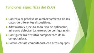 Funciones especificas del (S.O)
 Controla el proceso de almacenamiento de los
datos de diferentes dispositivos.
 Administra y ejecuta todo tipo de aplicación,
así como delectar los errores de configuración.
 Configurar los distintos componentes de la
computadora.
 Comunicar ala computadora con otros equipos.
 