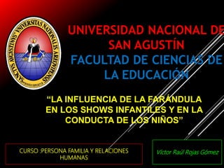 UNIVERSIDAD NACIONAL DE
SAN AGUSTÍN
FACULTAD DE CIENCIAS DE
LA EDUCACIÓN
GESTIÓN EDUCATIVA II
Arequipa-Perú
2017
CURSO :PERSONA FAMILIA Y RELACIONES
HUMANAS
“LA INFLUENCIA DE LA FARÁNDULA
EN LOS SHOWS INFANTILES Y EN LA
CONDUCTA DE LOS NIÑOS”
Víctor Raúl Rojas Gómez
 