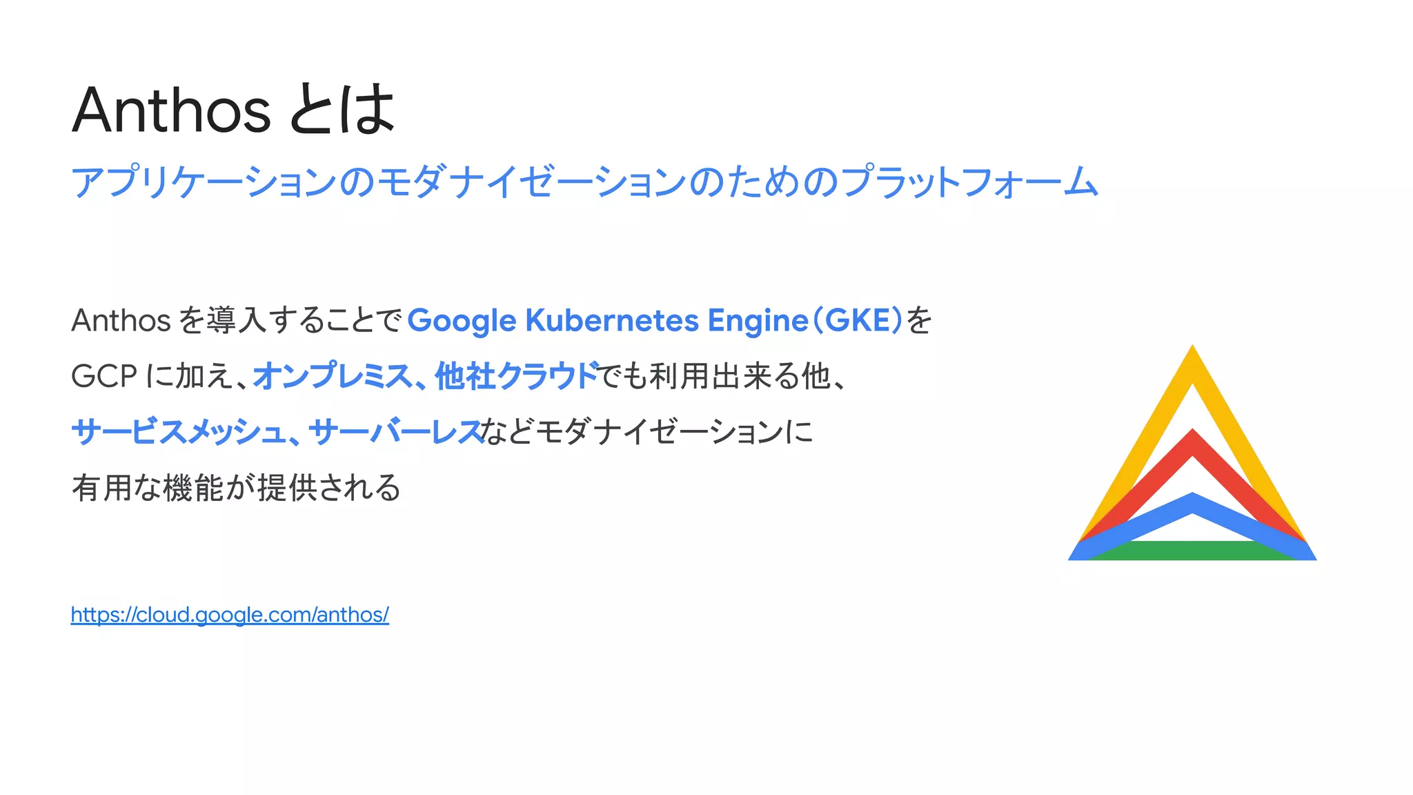 Anthos を導入することでGoogle Kubernetes Engine（GKE）を
GCP に加え、オンプレミス、他社クラウドでも利用出来る他、
サービスメッシュ、サーバーレスなどモダナイゼーションに
有用な機能が提供される
https://cloud.google.com/anthos/
Anthos とは
アプリケーションのモダナイゼーションのためのプラットフォーム
 