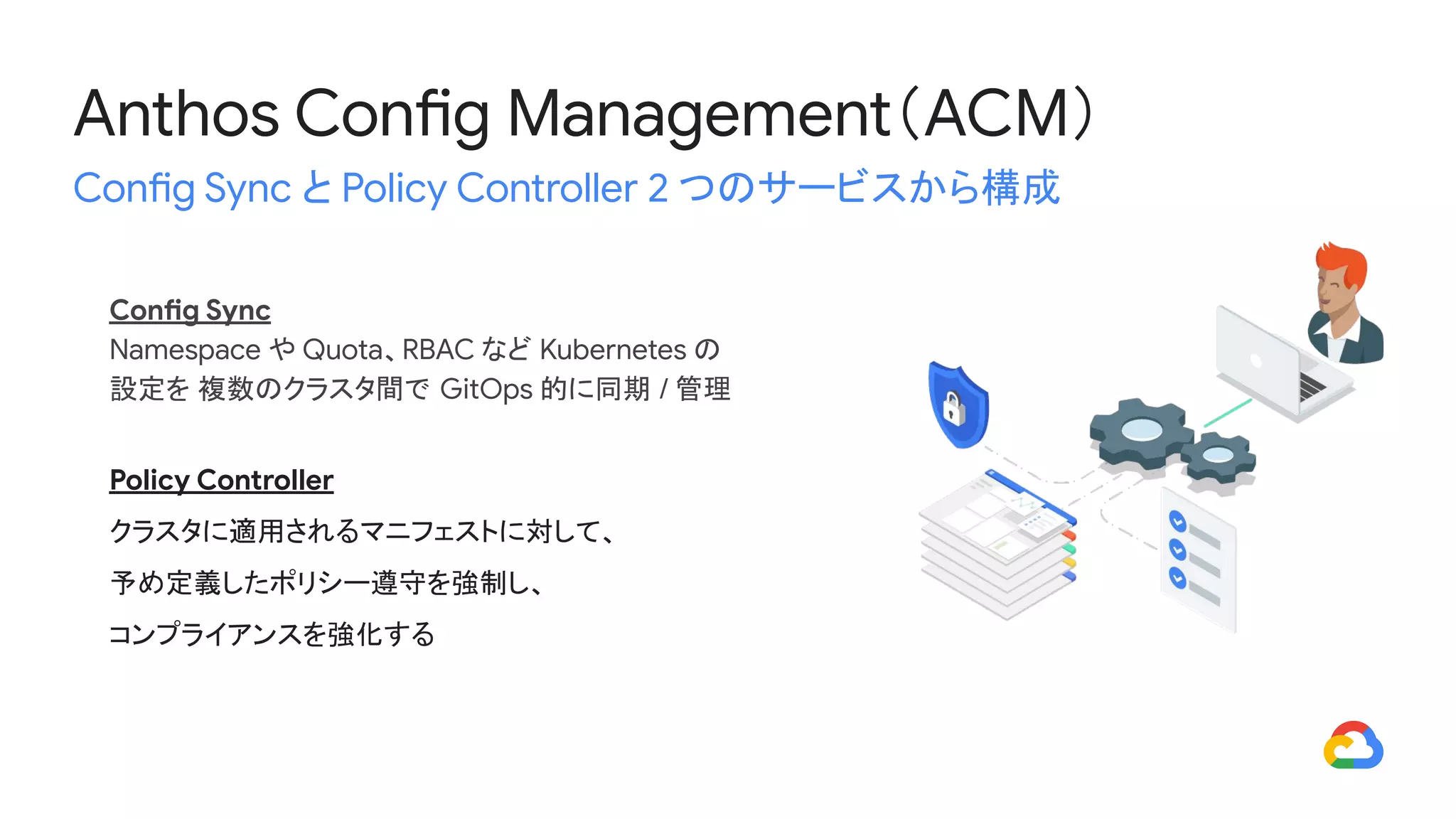 Anthos Config Management（ACM）
Config Sync と Policy Controller 2 つのサービスから構成
Config Sync
Namespace や Quota、RBAC など Kubernetes の
設定を 複数のクラスタ間で GitOps 的に同期 / 管理
Policy Controller
クラスタに適用されるマニフェストに対して、
予め定義したポリシー遵守を強制し、
コンプライアンスを強化する
 