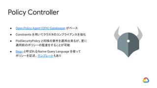 Policy Controller
● Open Policy Agent (OPA) Gatekeeper がベース
● Constraints を用いてクラスタのコンプライアンスを強化
● PodSecurityPolicy と同様の要件を適用出来るが、更に
適用前のポリシーの監査をすることが可能
● Rego と呼ばれるNarive Query Language を使って
ポリシーを記述、テンプレートもあり
 