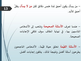 -
‫من‬
‫يسأل‬
‫يكون‬
‫أمحق‬
‫ملدة‬
‫مخس‬
‫دقائق‬
‫لكن‬
‫من‬
‫ال‬
‫يسأل‬
‫يظ‬
ّ
‫ل‬
‫أمحق‬
‫لألبد‬
.
-
‫عندما‬
‫تعرف‬
‫األسئلة‬
‫الصحيحة‬
‫وتذهب‬
‫إىل‬
‫األشخاص‬
‫املناسبني‬
،‫بها‬
‫يف‬
‫نهاية‬
‫املطاف‬
‫سوف‬
‫تتلقى‬
‫اإلج‬
‫ابات‬
‫الصحيحة‬
.
-
‫األسئلة‬
‫ّمة‬
‫ي‬‫الق‬
‫ختلق‬
‫حياة‬
،‫ّمة‬
‫ي‬‫ق‬
‫األشخاص‬
‫الناجحون‬
‫يطرحون‬
‫أسئلة‬
‫أفضل‬
‫ونتيجة‬
،‫لذلك‬
‫يتلقون‬
‫إجابات‬
‫أفض‬
‫ل‬
.
13
 