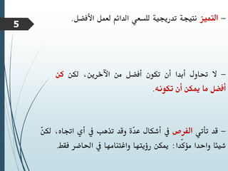 -
‫التميز‬
‫نتيجة‬
‫تدرجيية‬
‫للسعي‬
‫الدائم‬
‫لعمل‬
‫األفضل‬
.
-
‫ال‬
‫حتاول‬
‫أبدا‬
‫أن‬
‫تكون‬
‫أفضل‬
‫من‬
،‫اآلخرين‬
‫لكن‬
‫كن‬
‫أفضل‬
‫ما‬
‫ميكن‬
‫أن‬
‫تكونه‬
.
-
‫قد‬
‫تأتي‬
‫الفرص‬
‫يف‬
‫أشكال‬
‫ّة‬
‫د‬‫ع‬
‫وقد‬
‫تذهب‬
‫يف‬
‫أي‬
‫اجتا‬
،‫ه‬
ّ
‫ن‬‫لك‬
‫شيئا‬
‫واحدا‬
‫ّدا‬‫ك‬‫مؤ‬
:
‫ميكن‬
‫رؤيتها‬
‫واغتنامها‬
‫يف‬
‫احلاضر‬
‫فقط‬
.
5
 