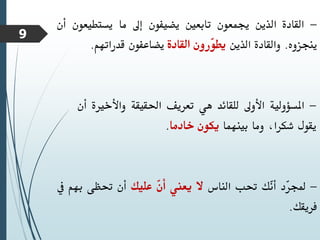 -
‫القادة‬
‫الذين‬
‫جيمعون‬
‫تابعني‬
‫يضيفون‬
‫إىل‬
‫ما‬
‫يستطي‬
‫عون‬
‫أن‬
‫ينجزوه‬
.
‫والقادة‬
‫الذين‬
‫ّرون‬
‫و‬‫يط‬
‫القادة‬
‫يضاعفون‬
‫قدراتهم‬
.
-
‫املسؤولية‬
‫األوىل‬
‫للقائد‬
‫هي‬
‫تعريف‬
‫احلقيقة‬
‫واألخري‬
‫ة‬
‫أن‬
‫يقول‬
،‫شكرا‬
‫وما‬
‫بينهما‬
‫يكون‬
‫خادما‬
.
-
‫ّد‬
‫ر‬‫جمل‬
‫ّك‬
‫ن‬‫أ‬
‫حتب‬
‫الناس‬
‫ال‬
‫يعين‬
ّ
‫ن‬‫أ‬
‫عليك‬
‫أن‬
‫حتظى‬
‫بهم‬
‫يف‬
‫فريقك‬
.
9
 