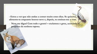 - Estou a ver que não andas a comer muito estes dias. Se quiseres, eu
alimento-te enquanto houver neve e, depois, tu ensinas-me a voar.
- Nem me digas! Com todo o gosto! – exclamou o grou, aceitando a
proposta da senhora raposa.
 