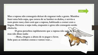 Mas a raposa não conseguia deixar de enganar toda a gente. Mandou
fazer uma bela sopa, que estava de se lamber os dedos, e serviu-a
num prato raso; claro está que a raposa, habituada a comer com a
língua. Devorou a sopa toda, enquanto o grou não conseguia senão
cheira-la.
O grou percebeu rapidamente que a raposa não agia de boa fé,
mas não disse nada:
- Bom, chegou a altura de te pagar o favor.
Sobe para as minhas costas e vamos voar…
voltar
 