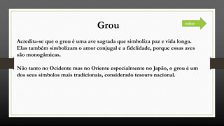 Grou
Acredita-se que o grou é uma ave sagrada que simboliza paz e vida longa.
Elas também simbolizam o amor conjugal e a fidelidade, porque essas aves
são monogâmicas.
Não tanto no Ocidente mas no Oriente especialmente no Japão, o grou é um
dos seus símbolos mais tradicionais, considerado tesouro nacional.
voltar
 