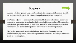 Raposa
Animal solitário que resume a ambivalência da consciência humana. Devido
ao seu método de caça, são conhecidas pela sua astúcia e esperteza.
Na China e Japão, é considerada um animal feiticeiro e feminino e costuma-se
associá-la à natureza feminina instintiva e primitiva da mulher. Nesses países
acredita-se que as bruxas e as mulheres histéricas, costumam tranformar-se
em raposa. Ela pode ainda aparecer simbolizando as almas penadas.
No Japão, a raposa é, ainda, símbolo de fertilidade. Dessa forma, os
comerciantes japoneses tem uma raposa em suas lojas a fim de que a mesma
proteja o seu negócio.
voltar
 