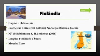 Finlândia
• Capital : Helsínquia
• Fronteiras Terrestres: Estónia; Noruega; Rússia e Suécia
• Nº de habitantes: 5, 482 milhões (2015)
• Língua: Finlândes e Sueco
• Moeda: Euro
voltar
 